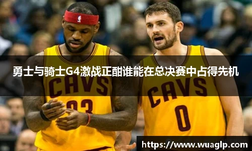勇士与骑士G4激战正酣谁能在总决赛中占得先机